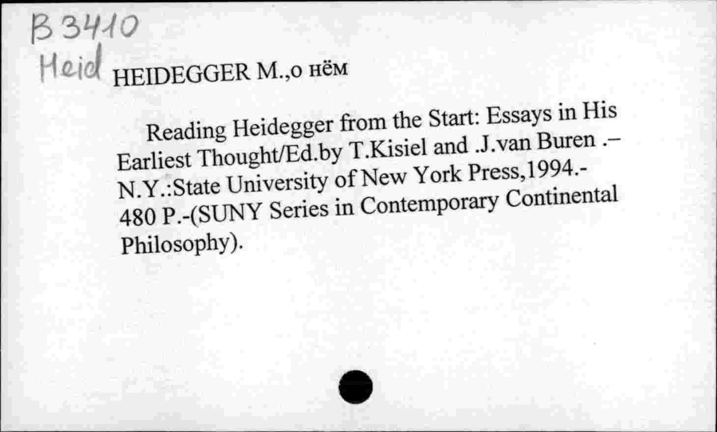 ﻿HEIDEGGER M.,o нём
Reading Heidegger from the Start: Essays in His Earliest Thought/Ed.by T.Kisiel and .J.van Buren N.Y.:State University of New York Press,1994,-480 P.-(SUNY Series in Contemporary Continental Philosophy).